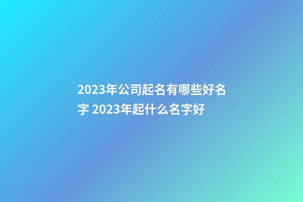 2023年公司起名有哪些好名字 2023年起什么名字好-第1张-公司起名-玄机派